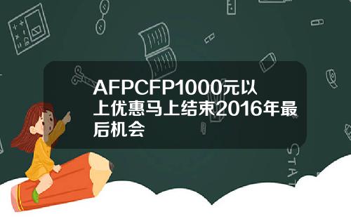 AFPCFP1000元以上优惠马上结束2016年最后机会