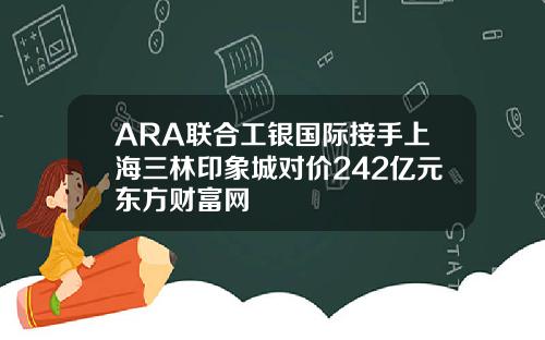 ARA联合工银国际接手上海三林印象城对价242亿元东方财富网