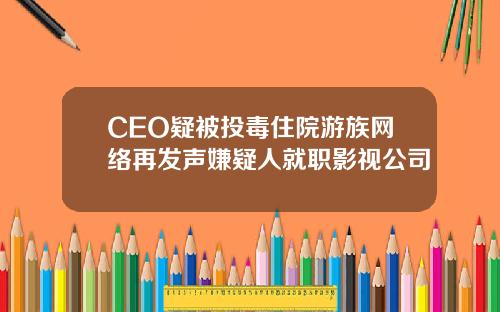 CEO疑被投毒住院游族网络再发声嫌疑人就职影视公司
