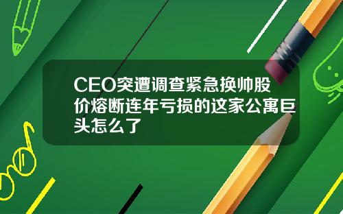 CEO突遭调查紧急换帅股价熔断连年亏损的这家公寓巨头怎么了