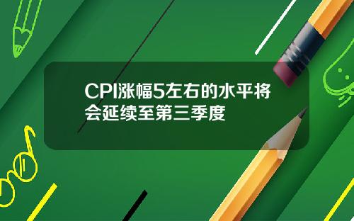 CPI涨幅5左右的水平将会延续至第三季度