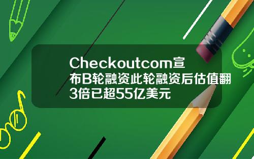 Checkoutcom宣布B轮融资此轮融资后估值翻3倍已超55亿美元