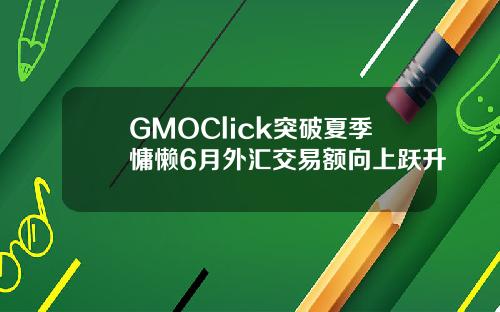 GMOClick突破夏季慵懒6月外汇交易额向上跃升