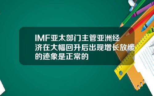 IMF亚太部门主管亚洲经济在大幅回升后出现增长放缓的迹象是正常的