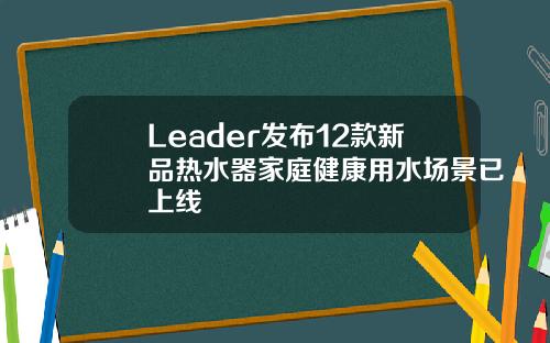 Leader发布12款新品热水器家庭健康用水场景已上线