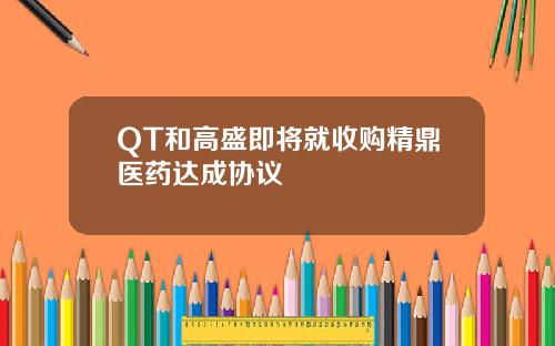 QT和高盛即将就收购精鼎医药达成协议
