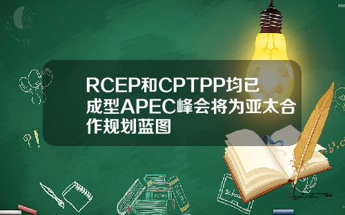 RCEP和CPTPP均已成型APEC峰会将为亚太合作规划蓝图
