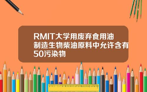 RMIT大学用废弃食用油制造生物柴油原料中允许含有50污染物