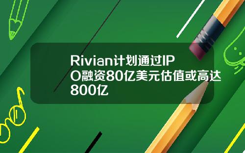 Rivian计划通过IPO融资80亿美元估值或高达800亿