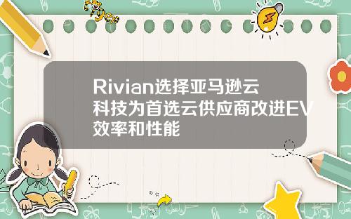 Rivian选择亚马逊云科技为首选云供应商改进EV效率和性能