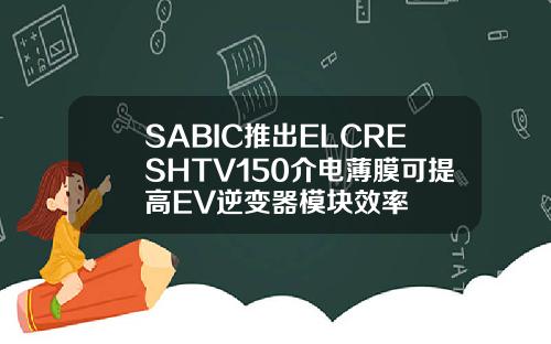 SABIC推出ELCRESHTV150介电薄膜可提高EV逆变器模块效率