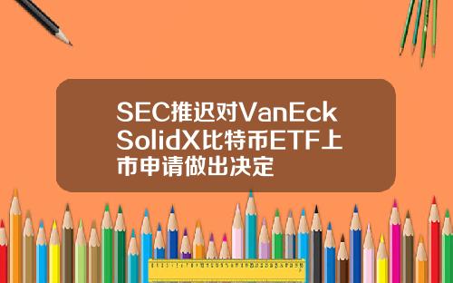 SEC推迟对VanEckSolidX比特币ETF上市申请做出决定