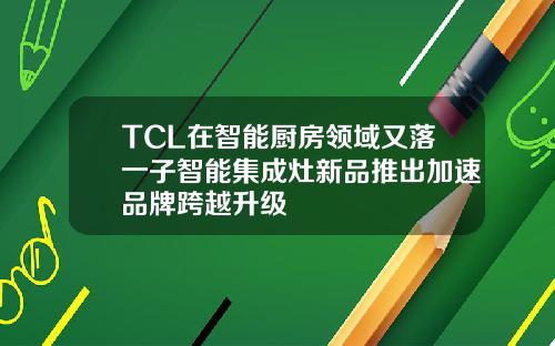TCL在智能厨房领域又落一子智能集成灶新品推出加速品牌跨越升级