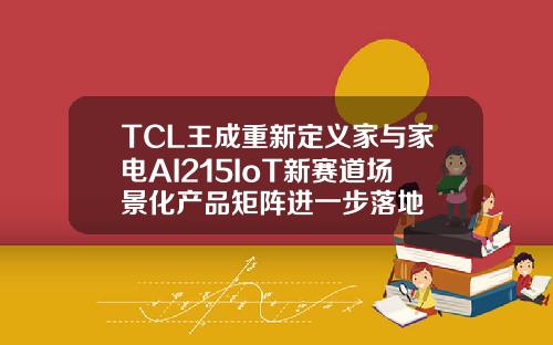 TCL王成重新定义家与家电AI215IoT新赛道场景化产品矩阵进一步落地
