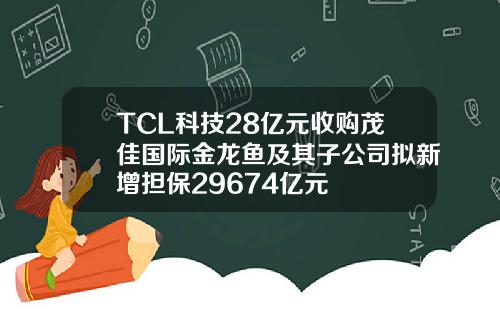 TCL科技28亿元收购茂佳国际金龙鱼及其子公司拟新增担保29674亿元