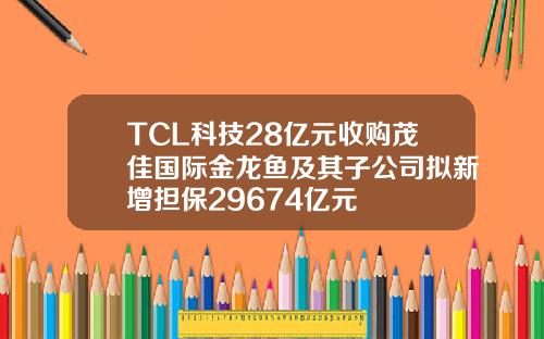 TCL科技28亿元收购茂佳国际金龙鱼及其子公司拟新增担保29674亿元