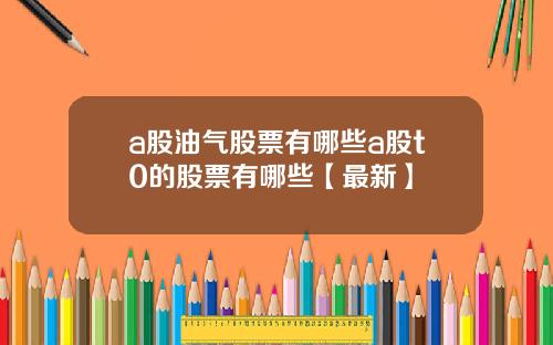 a股油气股票有哪些a股t0的股票有哪些【最新】
