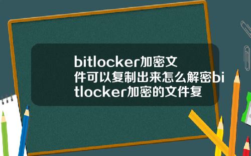 bitlocker加密文件可以复制出来怎么解密bitlocker加密的文件复制出能打开吗
