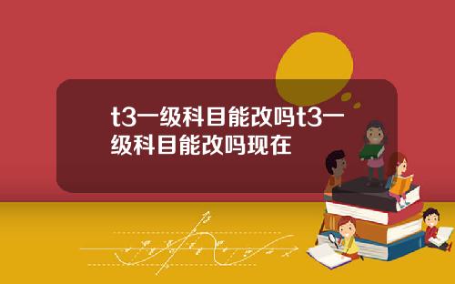 t3一级科目能改吗t3一级科目能改吗现在