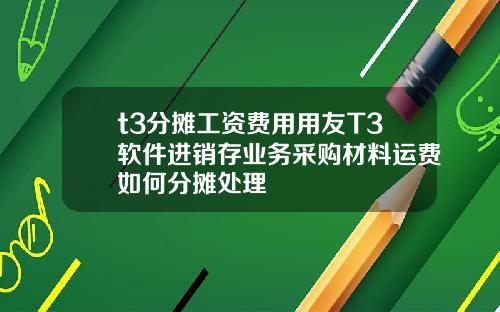 t3分摊工资费用用友T3软件进销存业务采购材料运费如何分摊处理