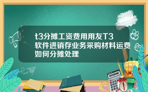 t3分摊工资费用用友T3软件进销存业务采购材料运费如何分摊处理