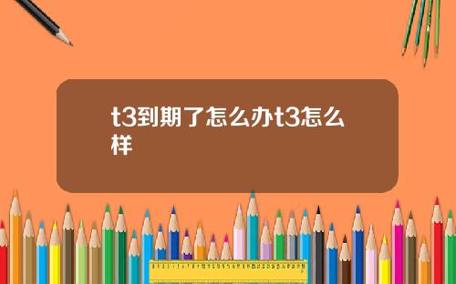 t3到期了怎么办t3怎么样
