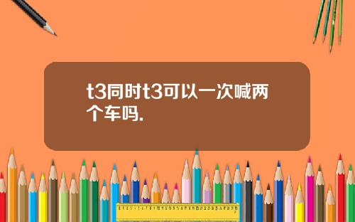 t3同时t3可以一次喊两个车吗.