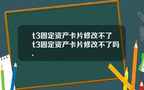 t3固定资产卡片修改不了t3固定资产卡片修改不了吗.