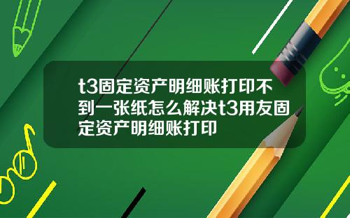 t3固定资产明细账打印不到一张纸怎么解决t3用友固定资产明细账打印