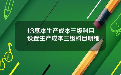 t3基本生产成本三级科目设置生产成本三级科目明细