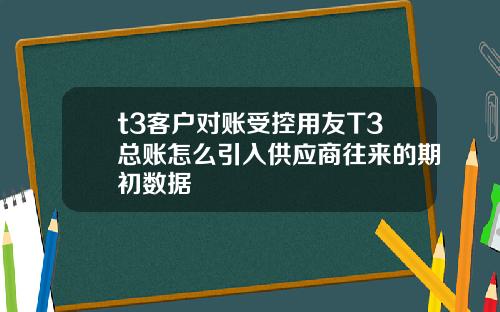 t3客户对账受控用友T3总账怎么引入供应商往来的期初数据