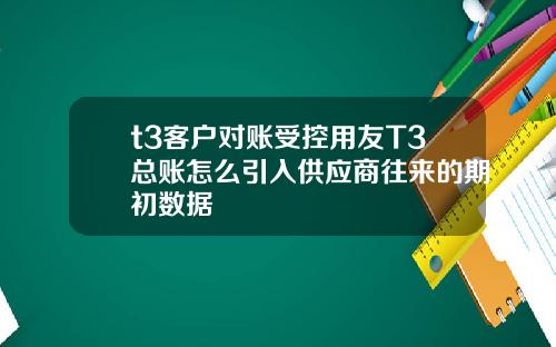 t3客户对账受控用友T3总账怎么引入供应商往来的期初数据