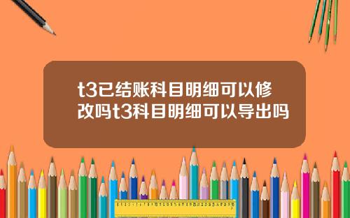 t3已结账科目明细可以修改吗t3科目明细可以导出吗