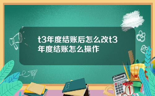 t3年度结账后怎么改t3年度结账怎么操作