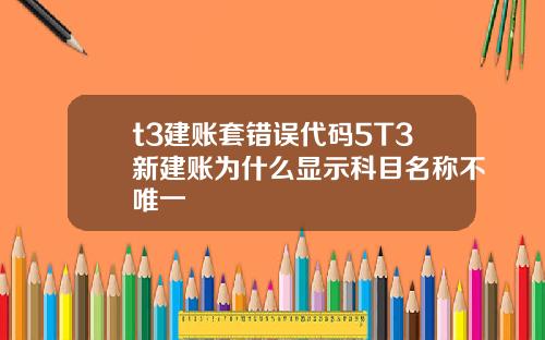 t3建账套错误代码5T3新建账为什么显示科目名称不唯一