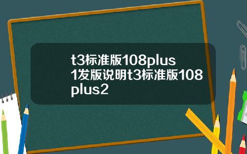 t3标准版108plus1发版说明t3标准版108plus2