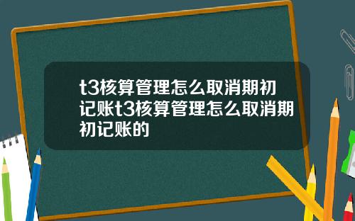 t3核算管理怎么取消期初记账t3核算管理怎么取消期初记账的