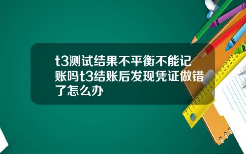 t3测试结果不平衡不能记账吗t3结账后发现凭证做错了怎么办