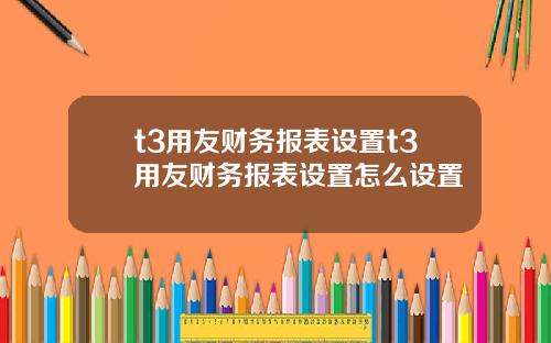 t3用友财务报表设置t3用友财务报表设置怎么设置