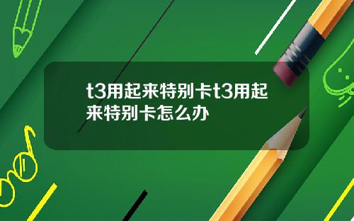 t3用起来特别卡t3用起来特别卡怎么办