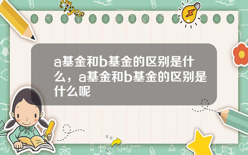 a基金和b基金的区别是什么，a基金和b基金的区别是什么呢