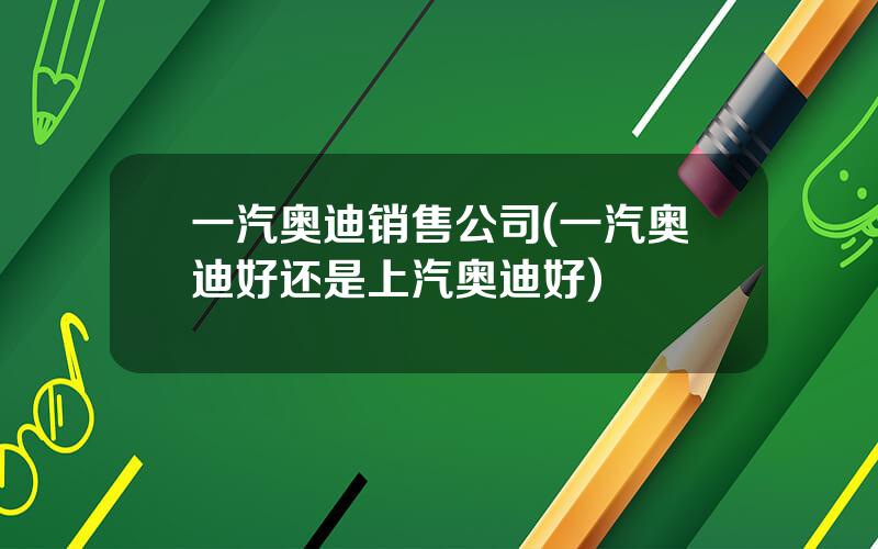 一汽奥迪销售公司(一汽奥迪好还是上汽奥迪好)