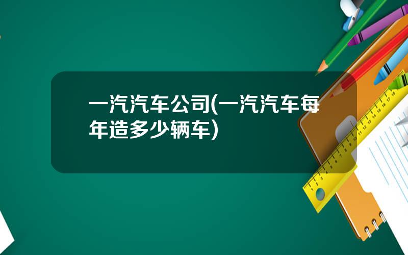 一汽汽车公司(一汽汽车每年造多少辆车)