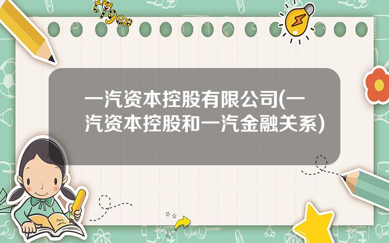 一汽资本控股有限公司(一汽资本控股和一汽金融关系)