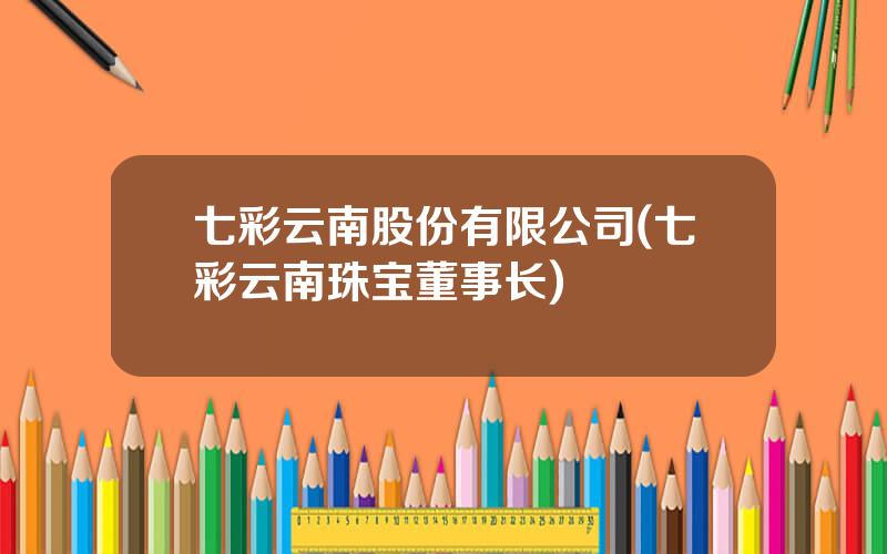 七彩云南股份有限公司(七彩云南珠宝董事长)