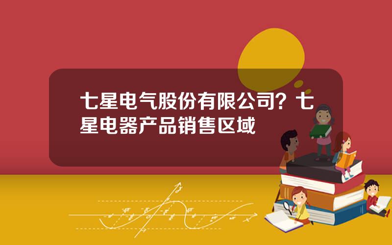 七星电气股份有限公司？七星电器产品销售区域
