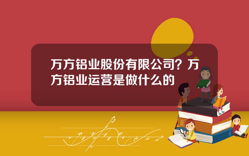 万方铝业股份有限公司？万方铝业运营是做什么的
