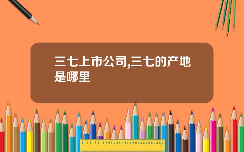 三七上市公司,三七的产地是哪里