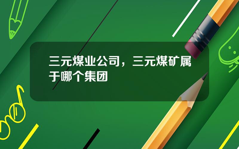 三元煤业公司，三元煤矿属于哪个集团