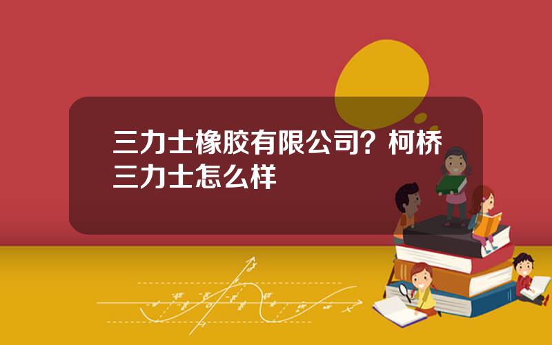 三力士橡胶有限公司？柯桥三力士怎么样
